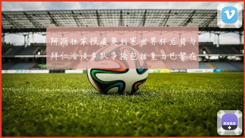 阿斯独家报道奥利塞世界杯后将与拜仁洽谈多队争抢包括皇马巴黎在内
