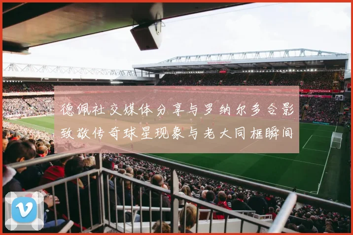 德佩社交媒体分享与罗纳尔多合影致敬传奇球星现象与老大同框瞬间