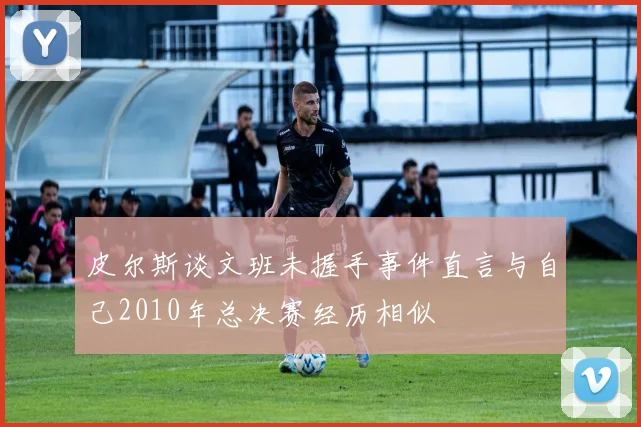 皮尔斯谈文班未握手事件直言与自己2010年总决赛经历相似