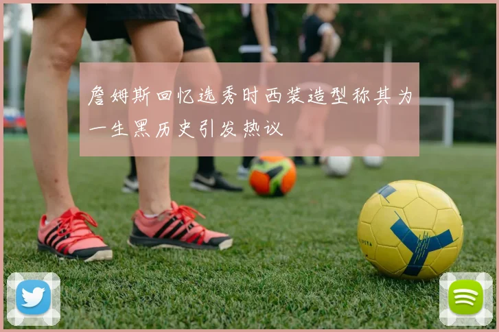 詹姆斯回忆选秀时西装造型称其为一生黑历史引发热议