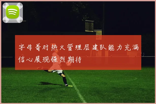 字母哥对热火管理层建队能力充满信心展现强烈期待