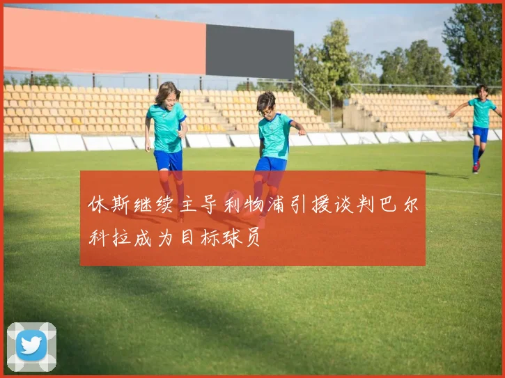 休斯继续主导利物浦引援谈判巴尔科拉成为目标球员
