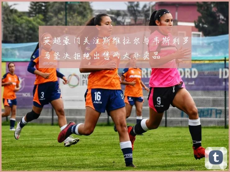 英超豪门关注斯维拉尔与韦斯利罗马坚决拒绝出售两大非卖品