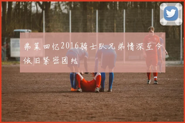 弗莱回忆2016骑士队兄弟情深至今依旧紧密团结
