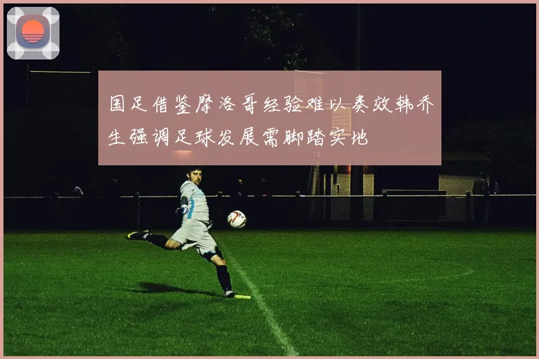 国足借鉴摩洛哥经验难以奏效韩乔生强调足球发展需脚踏实地