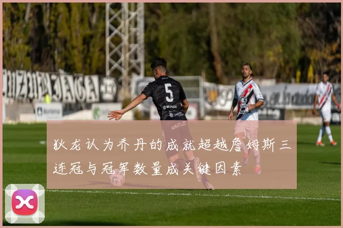 狄龙认为乔丹的成就超越詹姆斯三连冠与冠军数量成关键因素