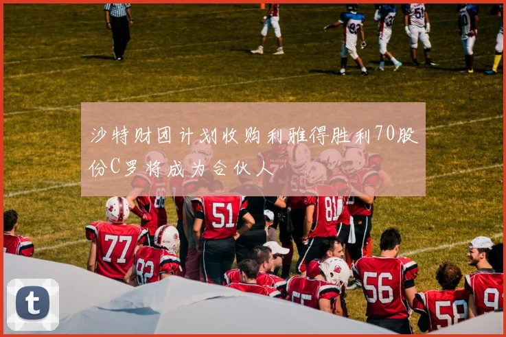 沙特财团计划收购利雅得胜利70股份C罗将成为合伙人