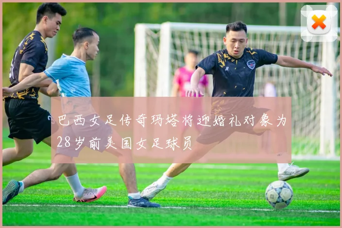 巴西女足传奇玛塔将迎婚礼对象为28岁前美国女足球员