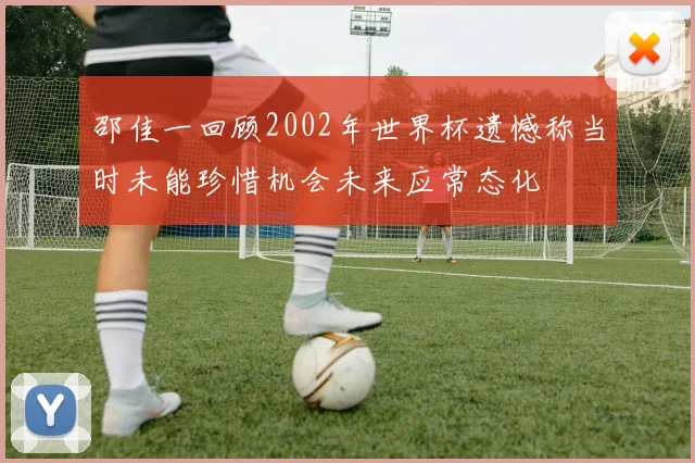 邵佳一回顾2002年世界杯遗憾称当时未能珍惜机会未来应常态化