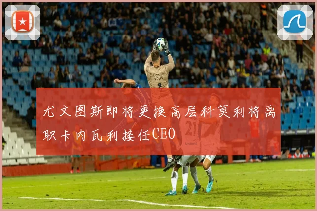 尤文图斯即将更换高层科莫利将离职卡内瓦利接任CEO