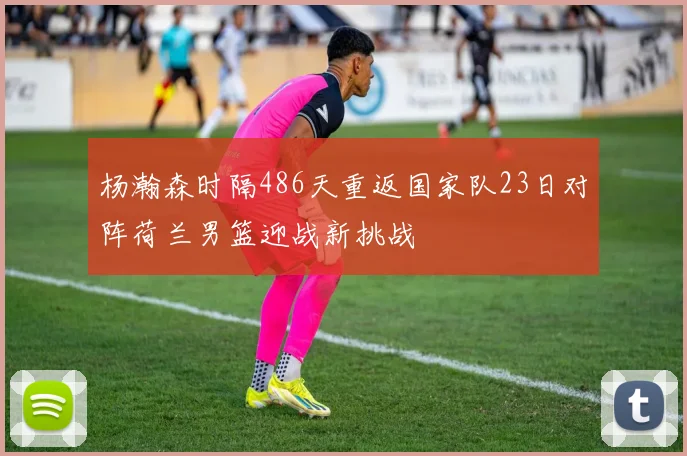 杨瀚森时隔486天重返国家队23日对阵荷兰男篮迎战新挑战
