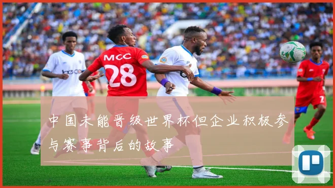 中国未能晋级世界杯但企业积极参与赛事背后的故事