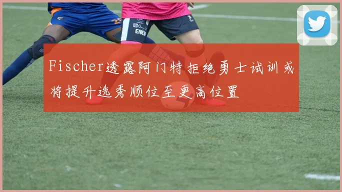 Fischer透露阿门特拒绝勇士试训或将提升选秀顺位至更高位置