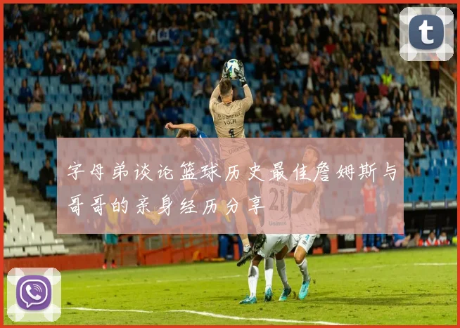 字母弟谈论篮球历史最佳詹姆斯与哥哥的亲身经历分享