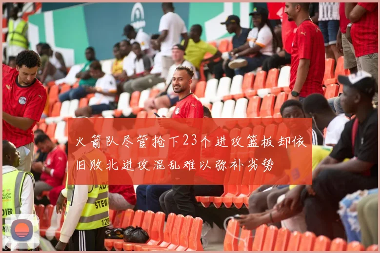 火箭队尽管抢下23个进攻篮板却依旧败北进攻混乱难以弥补劣势