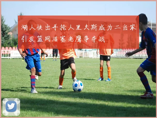湖人快出手抢人里夫斯成为二当家引发篮网活塞老鹰争夺战