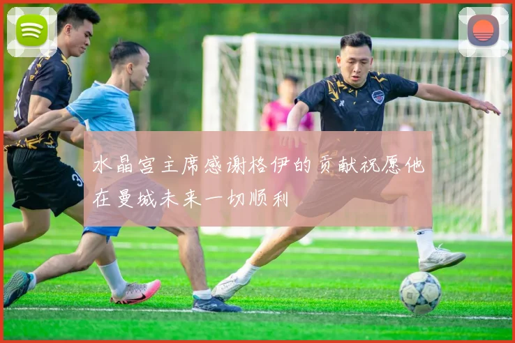 水晶宫主席感谢格伊的贡献祝愿他在曼城未来一切顺利