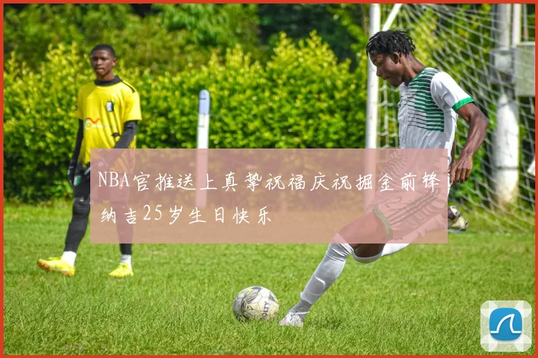 NBA官推送上真挚祝福庆祝掘金前锋纳吉25岁生日快乐