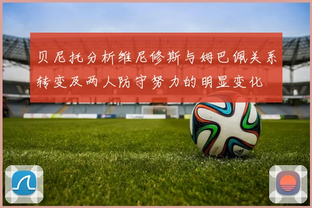 贝尼托分析维尼修斯与姆巴佩关系转变及两人防守努力的明显变化