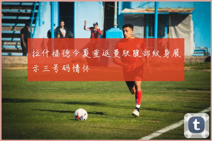 拉什福德今夏重返曼联腹部纹身展示三号码情怀