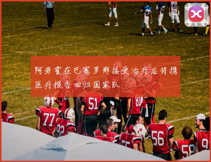 阿劳霍在巴塞罗那接受治疗后将携医疗报告回归国家队