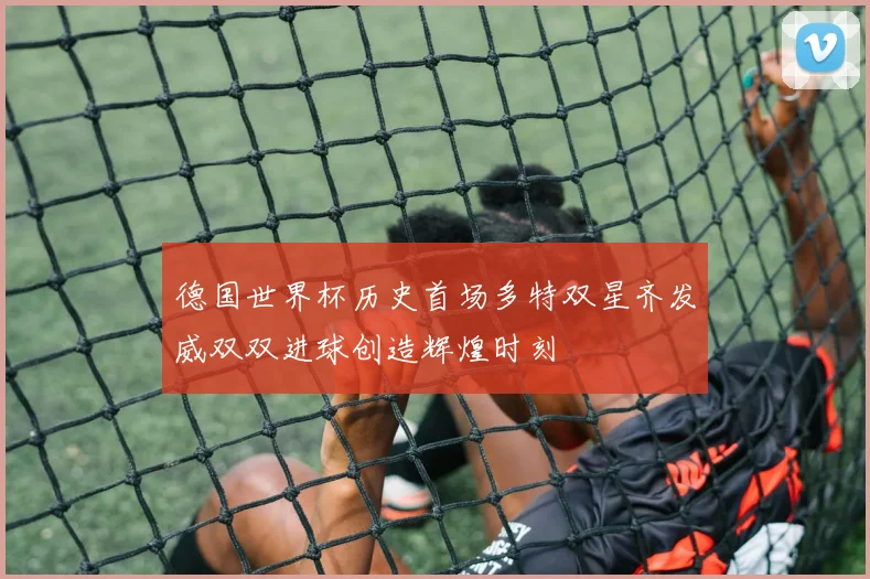 德国世界杯历史首场多特双星齐发威双双进球创造辉煌时刻