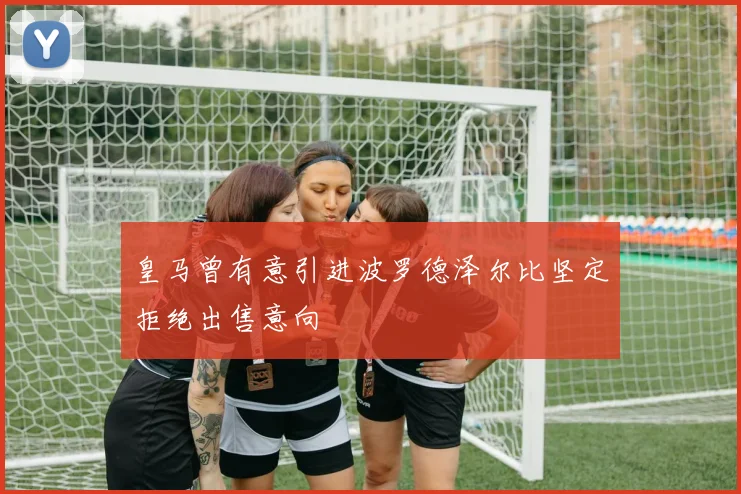 皇马曾有意引进波罗德泽尔比坚定拒绝出售意向