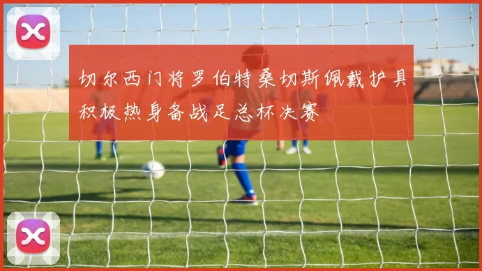切尔西门将罗伯特桑切斯佩戴护具积极热身备战足总杯决赛